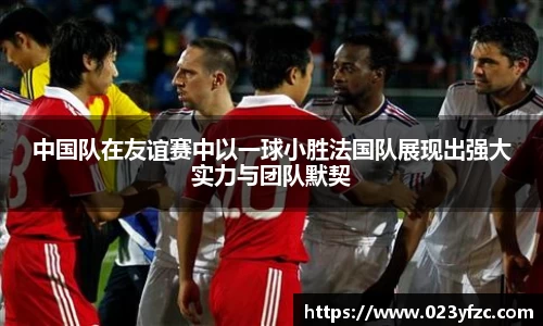 中国队在友谊赛中以一球小胜法国队展现出强大实力与团队默契